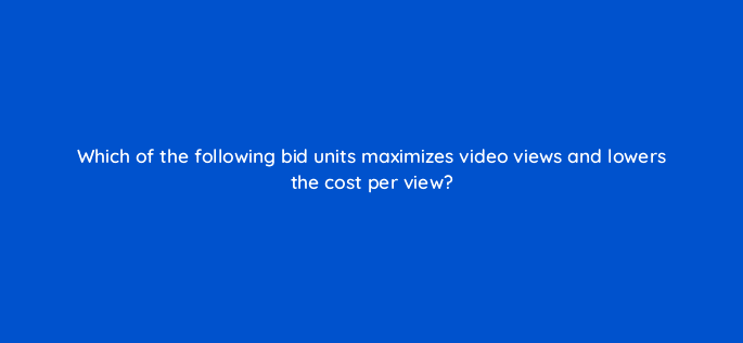 which of the following bid units maximizes video views and lowers the cost per view 115186