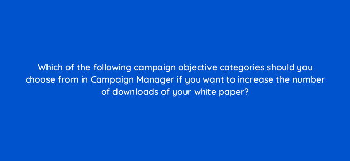 which of the following campaign objective categories should you choose from in campaign manager if you want to increase the number of downloads of your white paper 123641