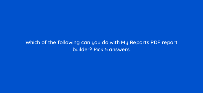 which of the following can you do with my reports pdf report builder pick 5 answers 22232