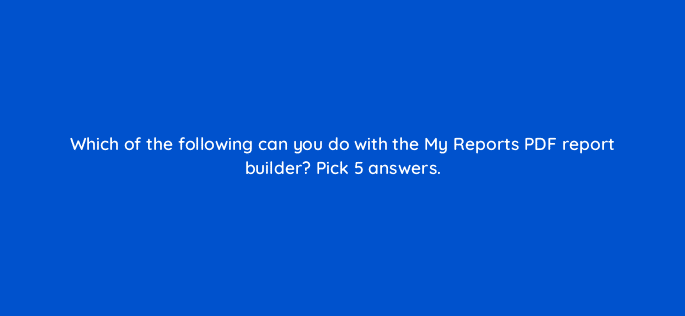 which of the following can you do with the my reports pdf report builder pick 5 answers 34921