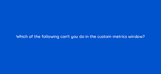 which of the following cant you do in the custom metrics window 123061