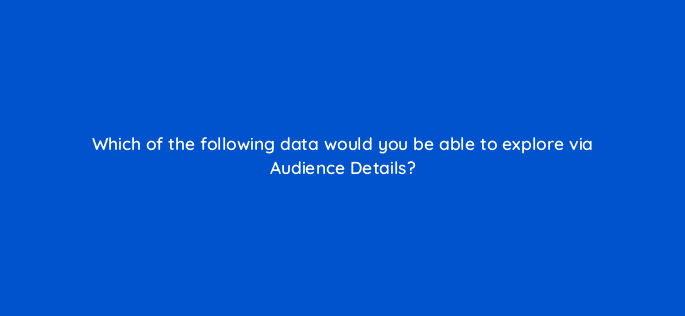 which of the following data would you be able to explore via audience details 123087