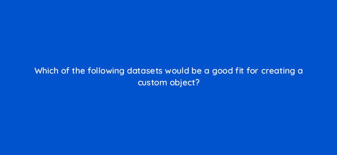 which of the following datasets would be a good fit for creating a custom object 80146
