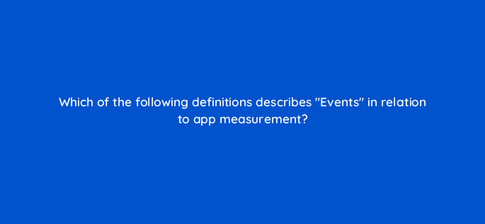 which of the following definitions describes events in relation to app measurement 24580
