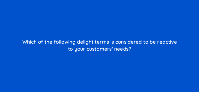 which of the following delight terms is considered to be reactive to your customers needs 4744