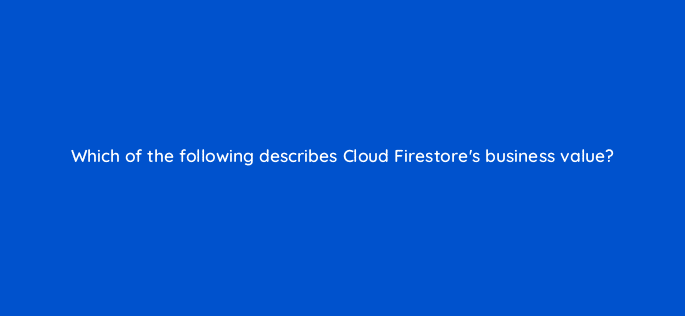 which of the following describes cloud firestores business value 26560