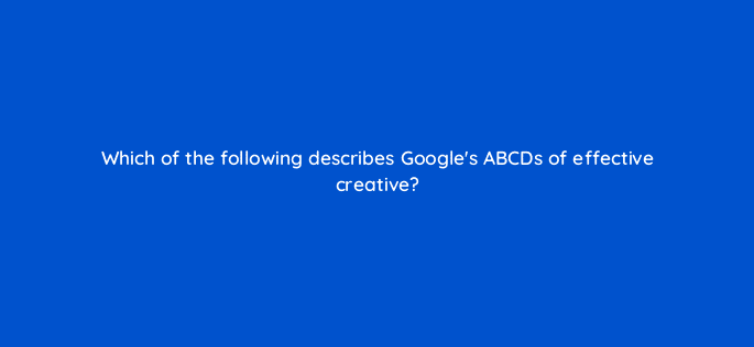 which of the following describes googles abcds of effective creative 81172