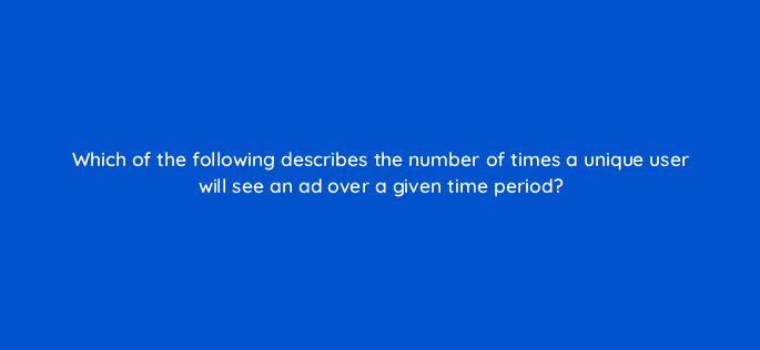 which of the following describes the number of times a unique user will see an ad over a given time period 125824 2