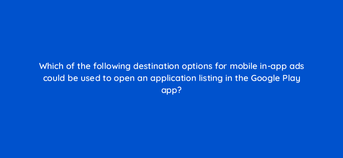 which of the following destination options for mobile in app ads could be used to open an application listing in the google play app 15163