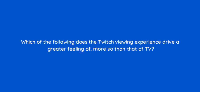 which of the following does the twitch viewing experience drive a greater feeling of more so than that of tv 121335