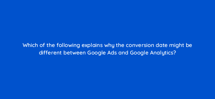which of the following explains why the conversion date might be different between google ads and google analytics 125823 2