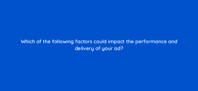 which of the following factors could impact the performance and delivery of your ad 96057