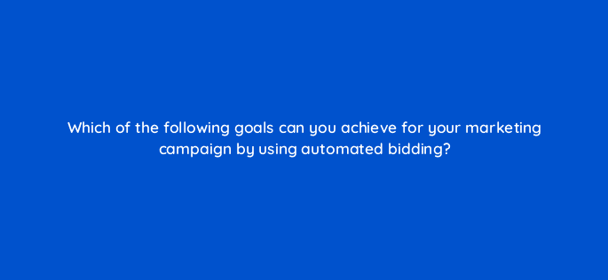 which of the following goals can you achieve for your marketing campaign by using automated bidding 30863