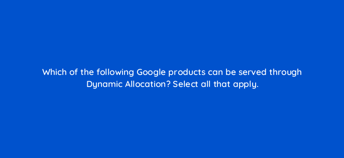 which of the following google products can be served through dynamic allocation select all that apply 15327