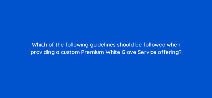 which of the following guidelines should be followed when providing a custom premium white glove service offering 10696