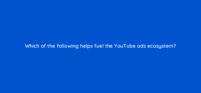 which of the following helps fuel the youtube ads ecosystem 9063