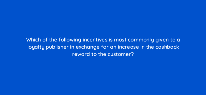 which of the following incentives is most commonly given to a loyalty publisher in exchange for an increase in the cashback reward to the customer 126862 2