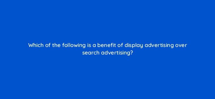 which of the following is a benefit of display advertising over search advertising 7311