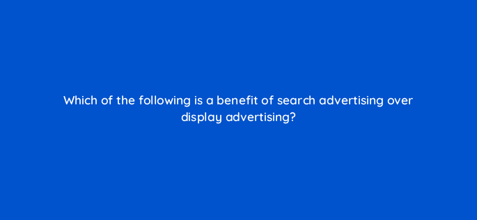 which of the following is a benefit of search advertising over display advertising 7297
