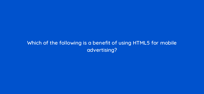 which of the following is a benefit of using html5 for mobile advertising 15796