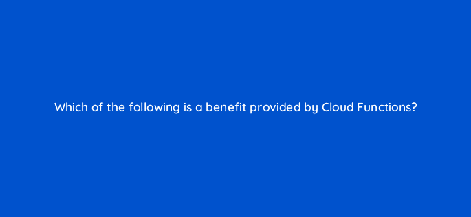 which of the following is a benefit provided by cloud functions 26496