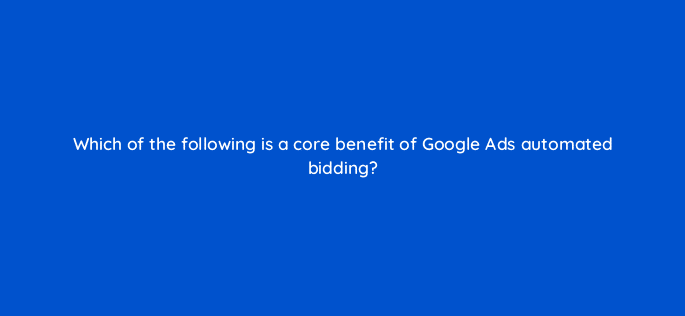 which of the following is a core benefit of google ads automated bidding 31327