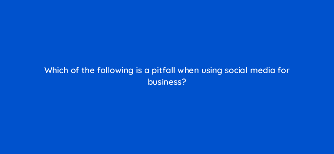 which of the following is a pitfall when using social media for business 7019