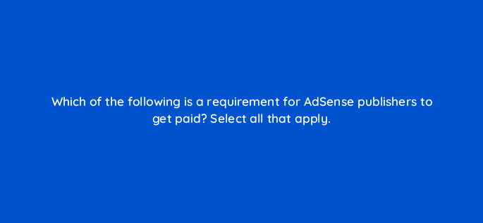 which of the following is a requirement for adsense publishers to get paid select all that apply 15302