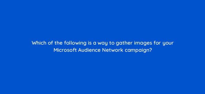 which of the following is a way to gather images for your microsoft audience network campaign 80292