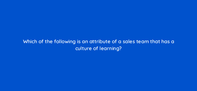 which of the following is an attribute of a sales team that has a culture of learning 18917