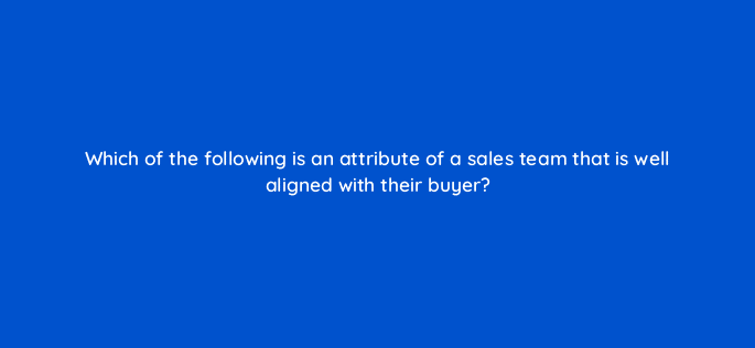 which of the following is an attribute of a sales team that is well aligned with their buyer 18916