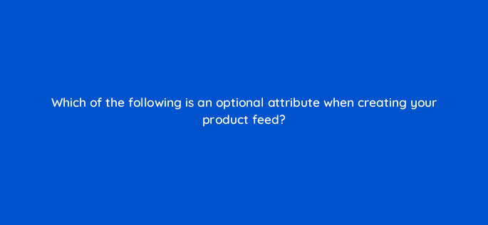 which of the following is an optional attribute when creating your product feed 80340