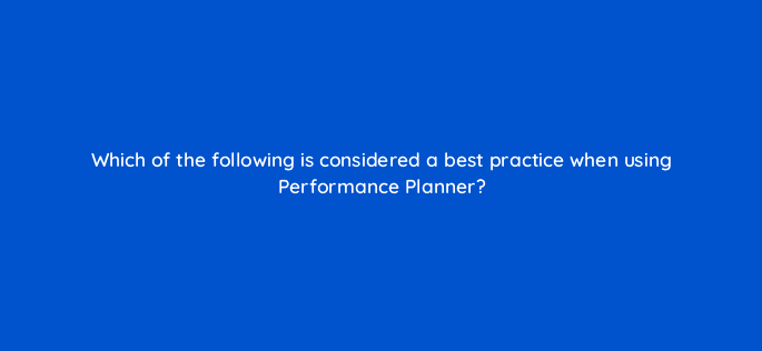 which of the following is considered a best practice when using performance planner 122023