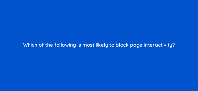 which of the following is most likely to block page interactivity 114437