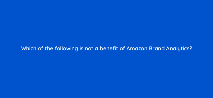 which of the following is not a benefit of amazon brand analytics 94484