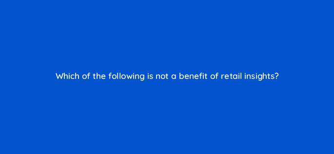 which of the following is not a benefit of retail insights 36047