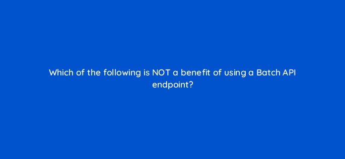 which of the following is not a benefit of using a batch api endpoint 127860 2