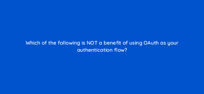which of the following is not a benefit of using oauth as your authentication flow 127890 2