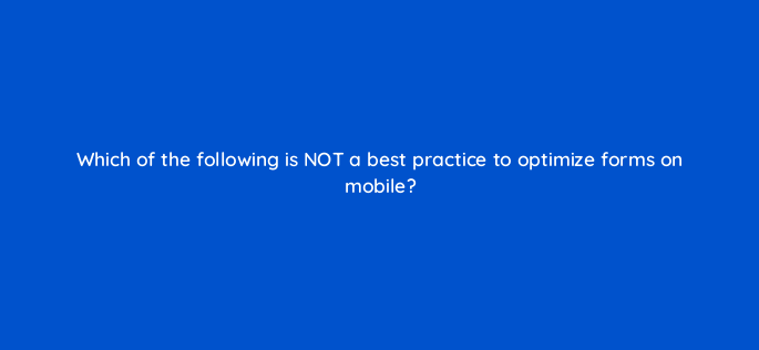 which of the following is not a best practice to optimize forms on mobile 2774