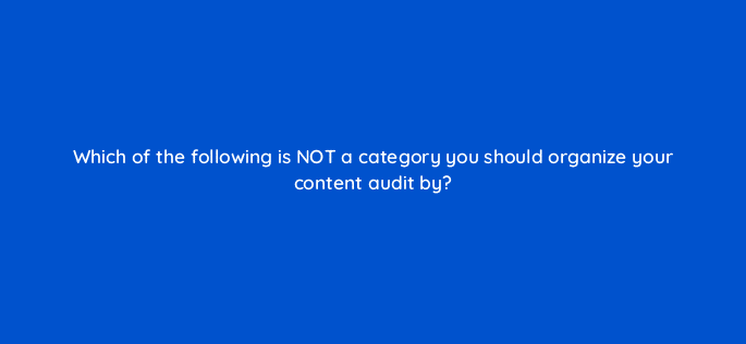 which of the following is not a category you should organize your content audit by 4899