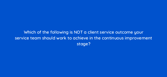 which of the following is not a client service outcome your service team should work to achieve in the continuous improvement stage 5822