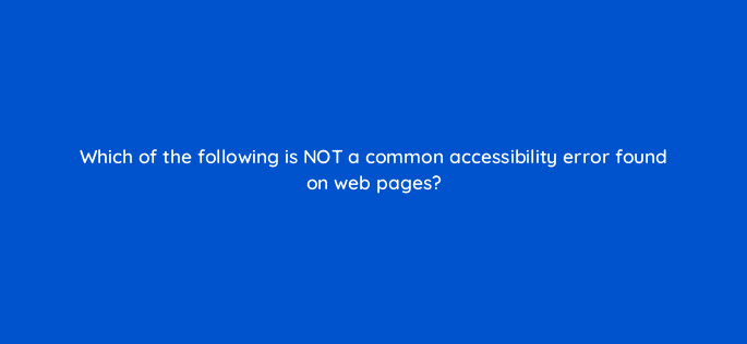 which of the following is not a common accessibility error found on web pages 114420