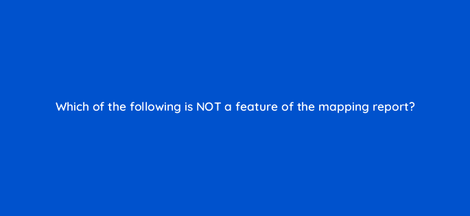 which of the following is not a feature of the mapping report 117225