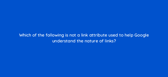 which of the following is not a link attribute used to help google understand the nature of links 27985