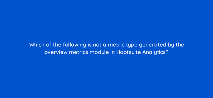 which of the following is not a metric type generated by the overview metrics module in hootsuite analytics 16019