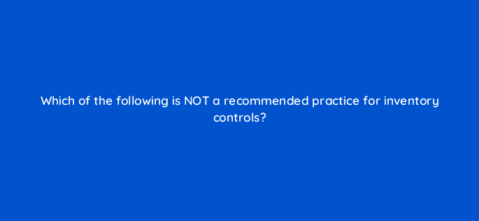 which of the following is not a recommended practice for inventory controls 15117