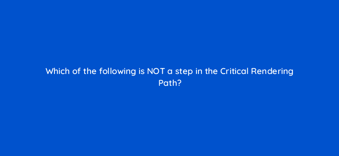 which of the following is not a step in the critical rendering path 114493