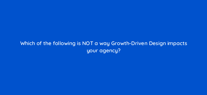 which of the following is not a way growth driven design impacts your agency 5762