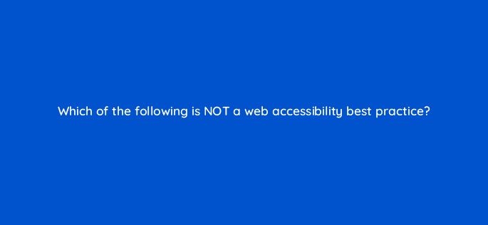 which of the following is not a web accessibility best practice 114421