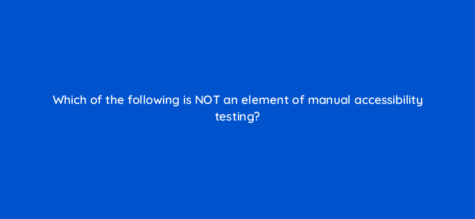 which of the following is not an element of manual accessibility testing 114422